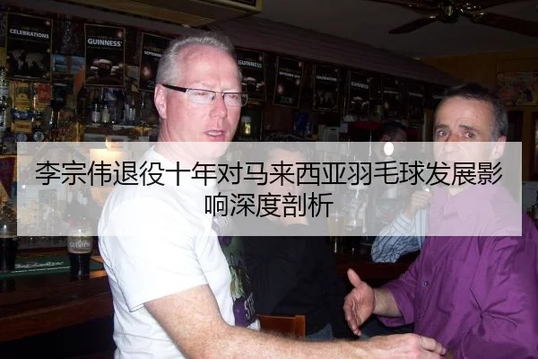 李宗伟退役十年对马来西亚羽毛球发展影响深度剖析